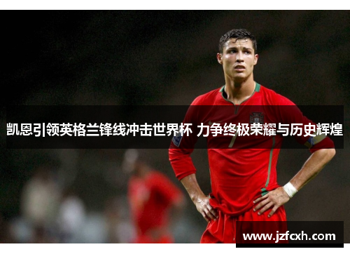 凯恩引领英格兰锋线冲击世界杯 力争终极荣耀与历史辉煌