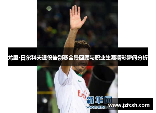 尤里·日尔科夫退役告别赛全景回顾与职业生涯精彩瞬间分析