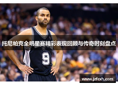 托尼帕克全明星赛精彩表现回顾与传奇时刻盘点