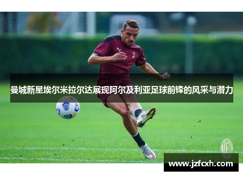 曼城新星埃尔米拉尔达展现阿尔及利亚足球前锋的风采与潜力