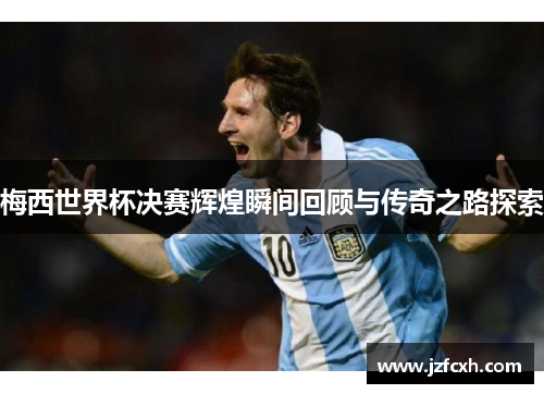 梅西世界杯决赛辉煌瞬间回顾与传奇之路探索