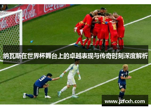 纳瓦斯在世界杯舞台上的卓越表现与传奇时刻深度解析