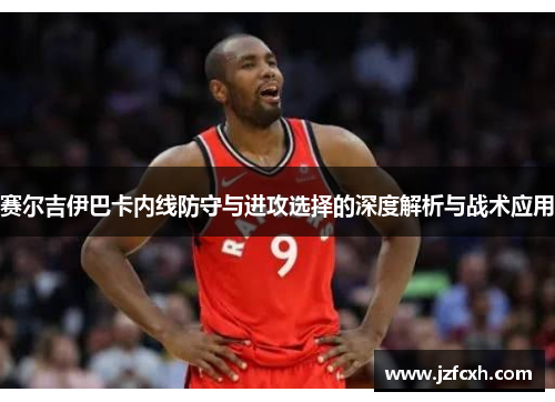 赛尔吉伊巴卡内线防守与进攻选择的深度解析与战术应用