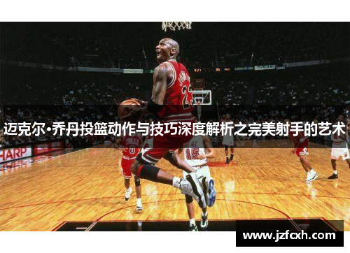 迈克尔·乔丹投篮动作与技巧深度解析之完美射手的艺术