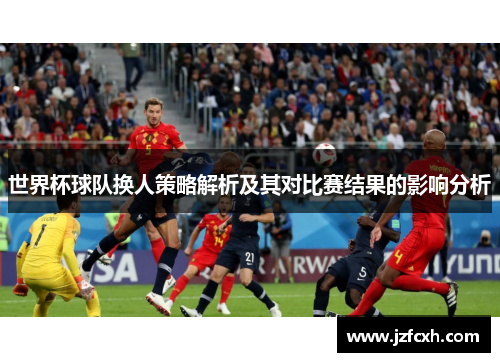 世界杯球队换人策略解析及其对比赛结果的影响分析