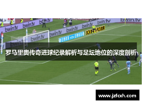 罗马里奥传奇进球纪录解析与足坛地位的深度剖析