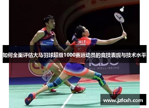 如何全面评估大马羽球超级1000赛运动员的竞技表现与技术水平